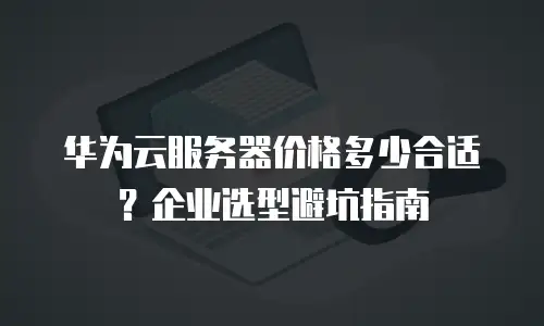 华为云服务器价格多少合适？企业选型避坑指南