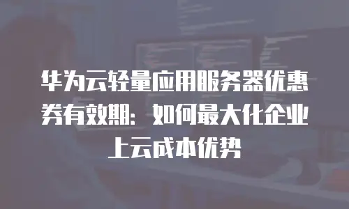 华为云轻量应用服务器优惠券有效期：如何最大化企业上云成本优势