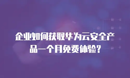 企业如何获取华为云安全产品一个月免费体验？