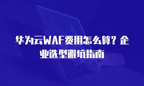 华为云WAF费用怎么算？企业选型避坑指南