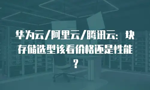 华为云/阿里云/腾讯云：块存储选型该看价格还是性能？