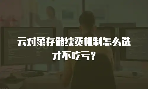 云对象存储续费机制怎么选才不吃亏？