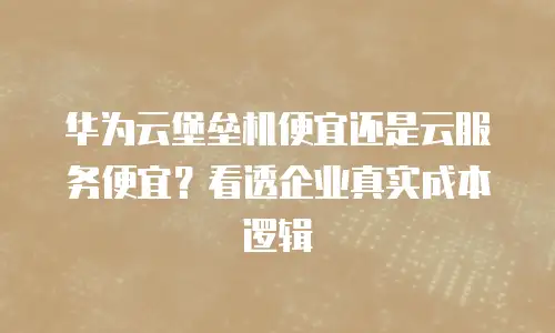 华为云堡垒机便宜还是云服务便宜？看透企业真实成本逻辑