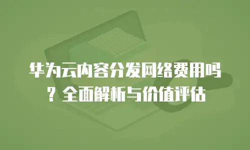 华为云内容分发网络费用吗？全面解析与价值评估