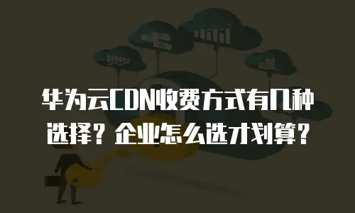 华为云CDN收费方式有几种选择？企业怎么选才划算？