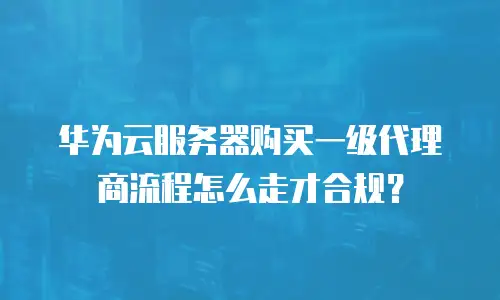华为云服务器购买一级代理商流程怎么走才合规？