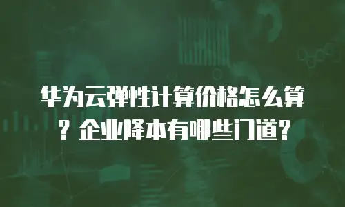 华为云弹性计算价格怎么算？企业降本有哪些门道？
