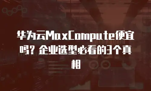 华为云MaxCompute便宜吗？企业选型必看的3个真相