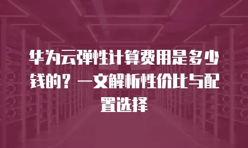 华为云弹性计算费用是多少钱的？一文解析性价比与配置选择
