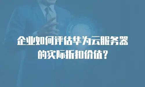 企业如何评估华为云服务器的实际折扣价值？