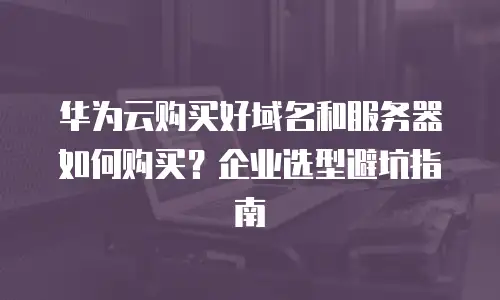 华为云购买好域名和服务器如何购买？企业选型避坑指南