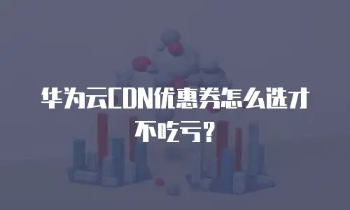 华为云CDN优惠券怎么选才不吃亏？