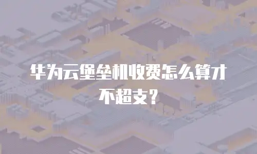 华为云堡垒机收费怎么算才不超支？