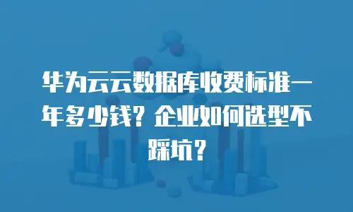 华为云云数据库收费标准一年多少钱？企业如何选型不踩坑？
