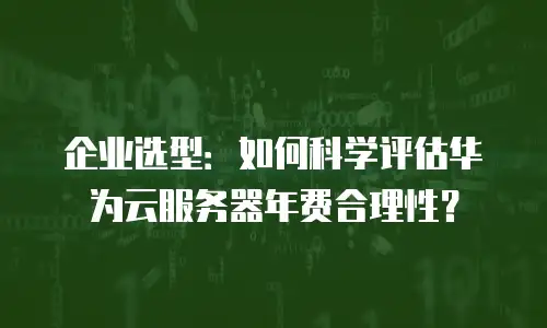 企业选型：如何科学评估华为云服务器年费合理性？