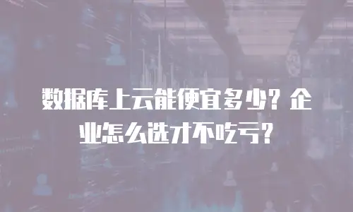 数据库上云能便宜多少？企业怎么选才不吃亏？