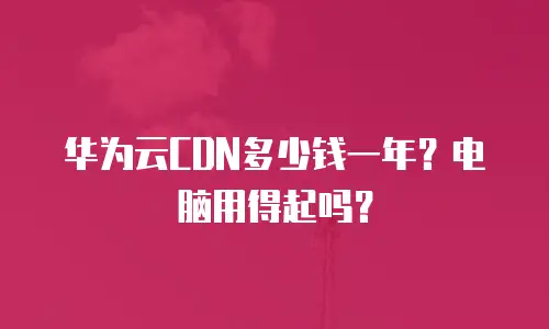 华为云CDN多少钱一年？电脑用得起吗？