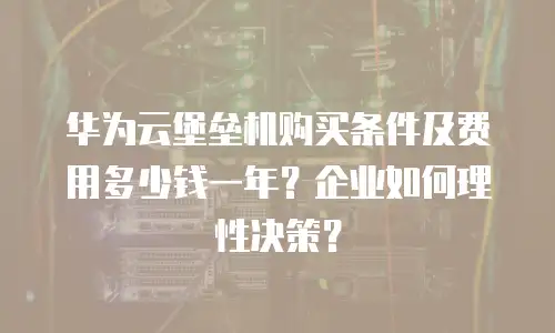 华为云堡垒机购买条件及费用多少钱一年？企业如何理性决策？