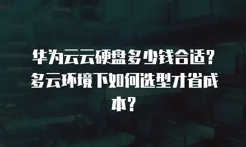 华为云云硬盘多少钱合适？多云环境下如何选型才省成本？