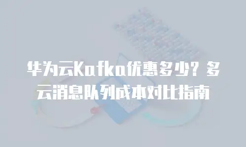 华为云Kafka优惠多少？多云消息队列成本对比指南