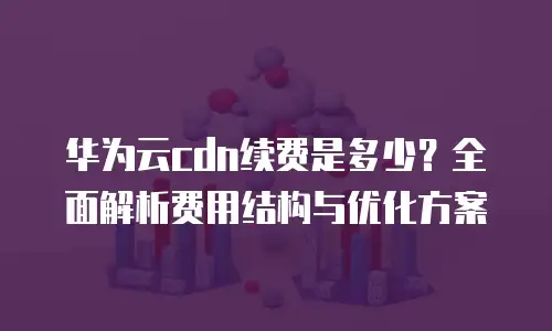 华为云cdn续费是多少？全面解析费用结构与优化方案