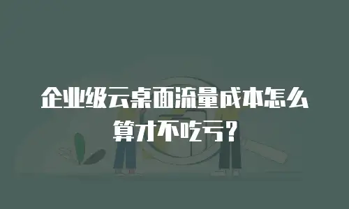 企业级云桌面流量成本怎么算才不吃亏？