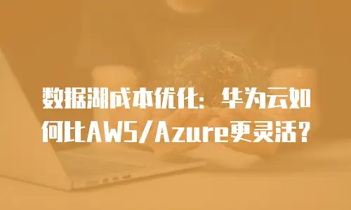 数据湖成本优化：华为云如何比AWS/Azure更灵活？