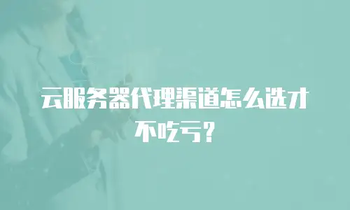 云服务器代理渠道怎么选才不吃亏？