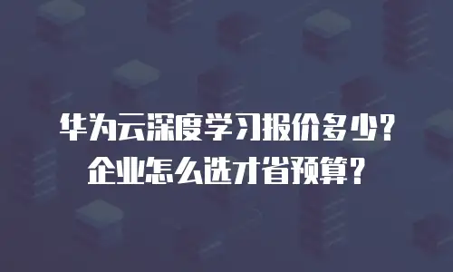 华为云深度学习报价多少？企业怎么选才省预算？