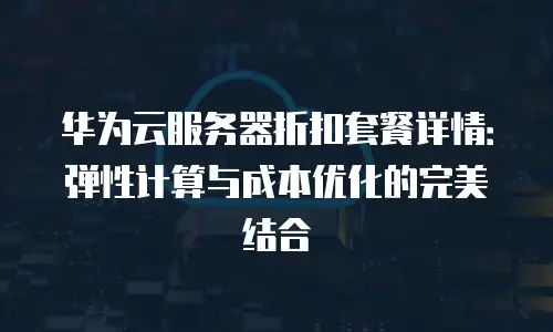 华为云服务器折扣套餐详情：弹性计算与成本优化的完美结合