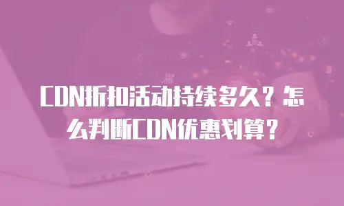 CDN折扣活动持续多久？怎么判断CDN优惠划算？
