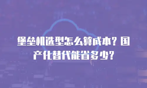 堡垒机选型怎么算成本？国产化替代能省多少？