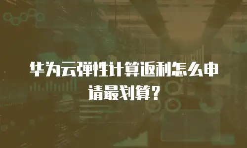 华为云弹性计算返利怎么申请最划算？