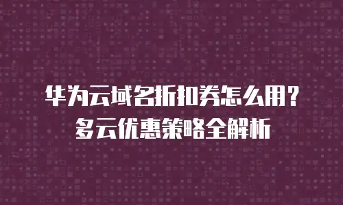 华为云域名折扣券怎么用？多云优惠策略全解析
