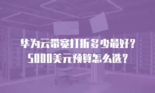 华为云带宽打折多少最好？5000美元预算怎么选？