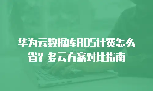 华为云数据库RDS计费怎么省？多云方案对比指南