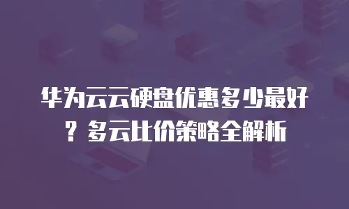 华为云云硬盘优惠多少最好？多云比价策略全解析