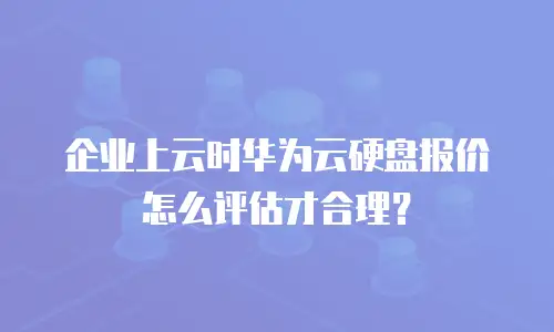 企业上云时华为云硬盘报价怎么评估才合理？