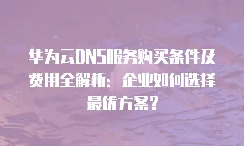 华为云DNS服务购买条件及费用全解析：企业如何选择最优方案？