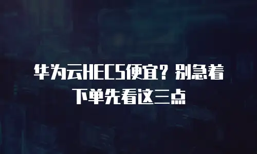 华为云HECS便宜？别急着下单先看这三点