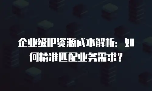 企业级IP资源成本解析：如何精准匹配业务需求？