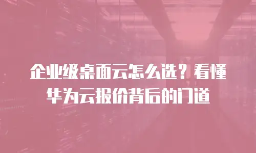 企业级桌面云怎么选？看懂华为云报价背后的门道