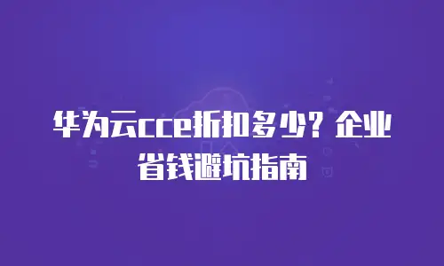 华为云cce折扣多少？企业省钱避坑指南