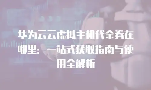 华为云云虚拟主机代金券在哪里：一站式获取指南与使用全解析