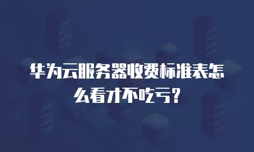 华为云服务器收费标准表怎么看才不吃亏？
