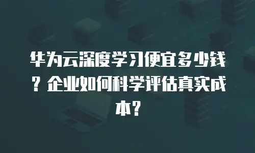 华为云深度学习便宜多少钱？企业如何科学评估真实成本？