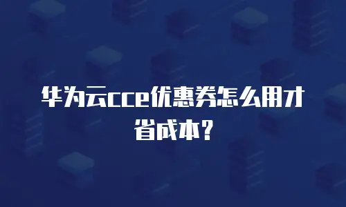 华为云cce优惠券怎么用才省成本？