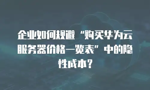企业如何规避“购买华为云服务器价格一览表”中的隐性成本？