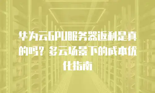 华为云GPU服务器返利是真的吗？多云场景下的成本优化指南