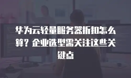 华为云轻量服务器折扣怎么算？企业选型需关注这些关键点